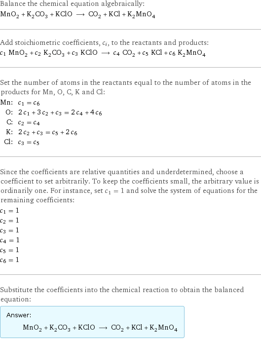 Balance the chemical equation algebraically: MnO_2 + K_2CO_3 + KClO ⟶ CO_2 + KCl + K_2MnO_4 Add stoichiometric coefficients, c_i, to the reactants and products: c_1 MnO_2 + c_2 K_2CO_3 + c_3 KClO ⟶ c_4 CO_2 + c_5 KCl + c_6 K_2MnO_4 Set the number of atoms in the reactants equal to the number of atoms in the products for Mn, O, C, K and Cl: Mn: | c_1 = c_6 O: | 2 c_1 + 3 c_2 + c_3 = 2 c_4 + 4 c_6 C: | c_2 = c_4 K: | 2 c_2 + c_3 = c_5 + 2 c_6 Cl: | c_3 = c_5 Since the coefficients are relative quantities and underdetermined, choose a coefficient to set arbitrarily. To keep the coefficients small, the arbitrary value is ordinarily one. For instance, set c_1 = 1 and solve the system of equations for the remaining coefficients: c_1 = 1 c_2 = 1 c_3 = 1 c_4 = 1 c_5 = 1 c_6 = 1 Substitute the coefficients into the chemical reaction to obtain the balanced equation: Answer: |   | MnO_2 + K_2CO_3 + KClO ⟶ CO_2 + KCl + K_2MnO_4