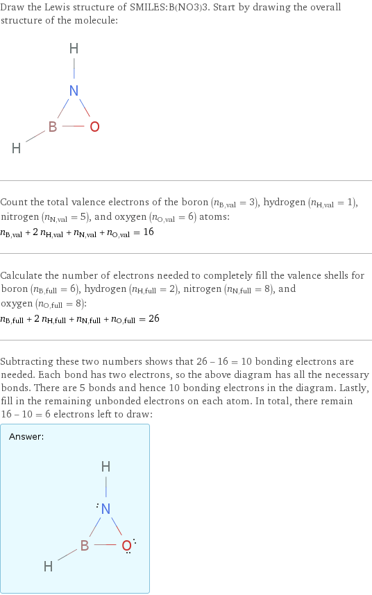 Draw the Lewis structure of SMILES:B(NO3)3. Start by drawing the overall structure of the molecule:  Count the total valence electrons of the boron (n_B, val = 3), hydrogen (n_H, val = 1), nitrogen (n_N, val = 5), and oxygen (n_O, val = 6) atoms: n_B, val + 2 n_H, val + n_N, val + n_O, val = 16 Calculate the number of electrons needed to completely fill the valence shells for boron (n_B, full = 6), hydrogen (n_H, full = 2), nitrogen (n_N, full = 8), and oxygen (n_O, full = 8): n_B, full + 2 n_H, full + n_N, full + n_O, full = 26 Subtracting these two numbers shows that 26 - 16 = 10 bonding electrons are needed. Each bond has two electrons, so the above diagram has all the necessary bonds. There are 5 bonds and hence 10 bonding electrons in the diagram. Lastly, fill in the remaining unbonded electrons on each atom. In total, there remain 16 - 10 = 6 electrons left to draw: Answer: |   | 