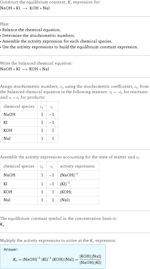 Construct the equilibrium constant, K, expression for: NaOH + KI ⟶ KOH + NaI Plan: • Balance the chemical equation. • Determine the stoichiometric numbers. • Assemble the activity expression for each chemical species. • Use the activity expressions to build the equilibrium constant expression. Write the balanced chemical equation: NaOH + KI ⟶ KOH + NaI Assign stoichiometric numbers, ν_i, using the stoichiometric coefficients, c_i, from the balanced chemical equation in the following manner: ν_i = -c_i for reactants and ν_i = c_i for products: chemical species | c_i | ν_i NaOH | 1 | -1 KI | 1 | -1 KOH | 1 | 1 NaI | 1 | 1 Assemble the activity expressions accounting for the state of matter and ν_i: chemical species | c_i | ν_i | activity expression NaOH | 1 | -1 | ([NaOH])^(-1) KI | 1 | -1 | ([KI])^(-1) KOH | 1 | 1 | [KOH] NaI | 1 | 1 | [NaI] The equilibrium constant symbol in the concentration basis is: K_c Mulitply the activity expressions to arrive at the K_c expression: Answer: |   | K_c = ([NaOH])^(-1) ([KI])^(-1) [KOH] [NaI] = ([KOH] [NaI])/([NaOH] [KI])