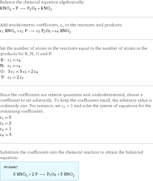 Balance the chemical equation algebraically: KNO_3 + P ⟶ P2O5 + KNO_2 Add stoichiometric coefficients, c_i, to the reactants and products: c_1 KNO_3 + c_2 P ⟶ c_3 P2O5 + c_4 KNO_2 Set the number of atoms in the reactants equal to the number of atoms in the products for K, N, O and P: K: | c_1 = c_4 N: | c_1 = c_4 O: | 3 c_1 = 5 c_3 + 2 c_4 P: | c_2 = 2 c_3 Since the coefficients are relative quantities and underdetermined, choose a coefficient to set arbitrarily. To keep the coefficients small, the arbitrary value is ordinarily one. For instance, set c_3 = 1 and solve the system of equations for the remaining coefficients: c_1 = 5 c_2 = 2 c_3 = 1 c_4 = 5 Substitute the coefficients into the chemical reaction to obtain the balanced equation: Answer: |   | 5 KNO_3 + 2 P ⟶ P2O5 + 5 KNO_2