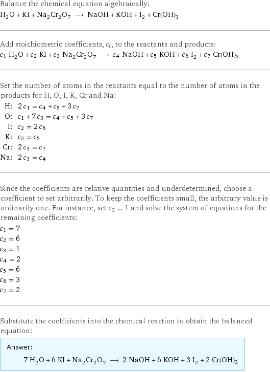 Balance the chemical equation algebraically: H_2O + KI + Na_2Cr_2O_7 ⟶ NaOH + KOH + I_2 + Cr(OH)3 Add stoichiometric coefficients, c_i, to the reactants and products: c_1 H_2O + c_2 KI + c_3 Na_2Cr_2O_7 ⟶ c_4 NaOH + c_5 KOH + c_6 I_2 + c_7 Cr(OH)3 Set the number of atoms in the reactants equal to the number of atoms in the products for H, O, I, K, Cr and Na: H: | 2 c_1 = c_4 + c_5 + 3 c_7 O: | c_1 + 7 c_3 = c_4 + c_5 + 3 c_7 I: | c_2 = 2 c_6 K: | c_2 = c_5 Cr: | 2 c_3 = c_7 Na: | 2 c_3 = c_4 Since the coefficients are relative quantities and underdetermined, choose a coefficient to set arbitrarily. To keep the coefficients small, the arbitrary value is ordinarily one. For instance, set c_3 = 1 and solve the system of equations for the remaining coefficients: c_1 = 7 c_2 = 6 c_3 = 1 c_4 = 2 c_5 = 6 c_6 = 3 c_7 = 2 Substitute the coefficients into the chemical reaction to obtain the balanced equation: Answer: |   | 7 H_2O + 6 KI + Na_2Cr_2O_7 ⟶ 2 NaOH + 6 KOH + 3 I_2 + 2 Cr(OH)3