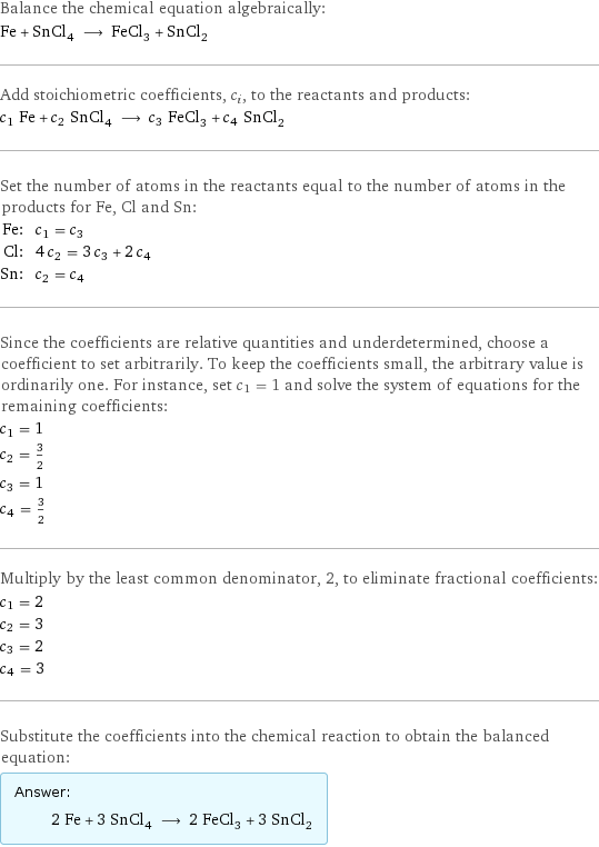 Balance the chemical equation algebraically: Fe + SnCl_4 ⟶ FeCl_3 + SnCl_2 Add stoichiometric coefficients, c_i, to the reactants and products: c_1 Fe + c_2 SnCl_4 ⟶ c_3 FeCl_3 + c_4 SnCl_2 Set the number of atoms in the reactants equal to the number of atoms in the products for Fe, Cl and Sn: Fe: | c_1 = c_3 Cl: | 4 c_2 = 3 c_3 + 2 c_4 Sn: | c_2 = c_4 Since the coefficients are relative quantities and underdetermined, choose a coefficient to set arbitrarily. To keep the coefficients small, the arbitrary value is ordinarily one. For instance, set c_1 = 1 and solve the system of equations for the remaining coefficients: c_1 = 1 c_2 = 3/2 c_3 = 1 c_4 = 3/2 Multiply by the least common denominator, 2, to eliminate fractional coefficients: c_1 = 2 c_2 = 3 c_3 = 2 c_4 = 3 Substitute the coefficients into the chemical reaction to obtain the balanced equation: Answer: |   | 2 Fe + 3 SnCl_4 ⟶ 2 FeCl_3 + 3 SnCl_2