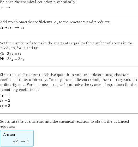 Balance the chemical equation algebraically:  + ⟶  Add stoichiometric coefficients, c_i, to the reactants and products: c_1 + c_2 ⟶ c_3  Set the number of atoms in the reactants equal to the number of atoms in the products for O and N: O: | 2 c_1 = c_3 N: | 2 c_2 = 2 c_3 Since the coefficients are relative quantities and underdetermined, choose a coefficient to set arbitrarily. To keep the coefficients small, the arbitrary value is ordinarily one. For instance, set c_1 = 1 and solve the system of equations for the remaining coefficients: c_1 = 1 c_2 = 2 c_3 = 2 Substitute the coefficients into the chemical reaction to obtain the balanced equation: Answer: |   | + 2 ⟶ 2 