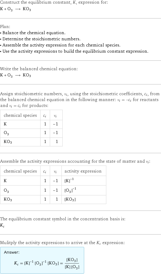 Construct the equilibrium constant, K, expression for: K + O_3 ⟶ KO3 Plan: • Balance the chemical equation. • Determine the stoichiometric numbers. • Assemble the activity expression for each chemical species. • Use the activity expressions to build the equilibrium constant expression. Write the balanced chemical equation: K + O_3 ⟶ KO3 Assign stoichiometric numbers, ν_i, using the stoichiometric coefficients, c_i, from the balanced chemical equation in the following manner: ν_i = -c_i for reactants and ν_i = c_i for products: chemical species | c_i | ν_i K | 1 | -1 O_3 | 1 | -1 KO3 | 1 | 1 Assemble the activity expressions accounting for the state of matter and ν_i: chemical species | c_i | ν_i | activity expression K | 1 | -1 | ([K])^(-1) O_3 | 1 | -1 | ([O3])^(-1) KO3 | 1 | 1 | [KO3] The equilibrium constant symbol in the concentration basis is: K_c Mulitply the activity expressions to arrive at the K_c expression: Answer: |   | K_c = ([K])^(-1) ([O3])^(-1) [KO3] = ([KO3])/([K] [O3])