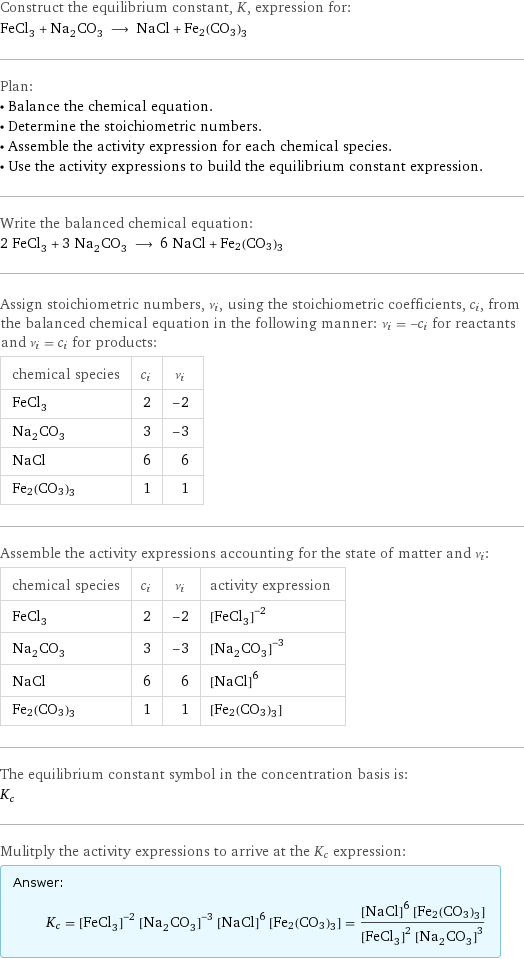 Construct the equilibrium constant, K, expression for: FeCl_3 + Na_2CO_3 ⟶ NaCl + Fe2(CO3)3 Plan: • Balance the chemical equation. • Determine the stoichiometric numbers. • Assemble the activity expression for each chemical species. • Use the activity expressions to build the equilibrium constant expression. Write the balanced chemical equation: 2 FeCl_3 + 3 Na_2CO_3 ⟶ 6 NaCl + Fe2(CO3)3 Assign stoichiometric numbers, ν_i, using the stoichiometric coefficients, c_i, from the balanced chemical equation in the following manner: ν_i = -c_i for reactants and ν_i = c_i for products: chemical species | c_i | ν_i FeCl_3 | 2 | -2 Na_2CO_3 | 3 | -3 NaCl | 6 | 6 Fe2(CO3)3 | 1 | 1 Assemble the activity expressions accounting for the state of matter and ν_i: chemical species | c_i | ν_i | activity expression FeCl_3 | 2 | -2 | ([FeCl3])^(-2) Na_2CO_3 | 3 | -3 | ([Na2CO3])^(-3) NaCl | 6 | 6 | ([NaCl])^6 Fe2(CO3)3 | 1 | 1 | [Fe2(CO3)3] The equilibrium constant symbol in the concentration basis is: K_c Mulitply the activity expressions to arrive at the K_c expression: Answer: |   | K_c = ([FeCl3])^(-2) ([Na2CO3])^(-3) ([NaCl])^6 [Fe2(CO3)3] = (([NaCl])^6 [Fe2(CO3)3])/(([FeCl3])^2 ([Na2CO3])^3)