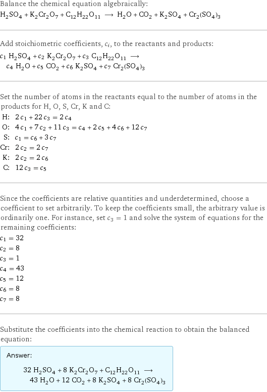 Balance the chemical equation algebraically: H_2SO_4 + K_2Cr_2O_7 + C_12H_22O_11 ⟶ H_2O + CO_2 + K_2SO_4 + Cr_2(SO_4)_3 Add stoichiometric coefficients, c_i, to the reactants and products: c_1 H_2SO_4 + c_2 K_2Cr_2O_7 + c_3 C_12H_22O_11 ⟶ c_4 H_2O + c_5 CO_2 + c_6 K_2SO_4 + c_7 Cr_2(SO_4)_3 Set the number of atoms in the reactants equal to the number of atoms in the products for H, O, S, Cr, K and C: H: | 2 c_1 + 22 c_3 = 2 c_4 O: | 4 c_1 + 7 c_2 + 11 c_3 = c_4 + 2 c_5 + 4 c_6 + 12 c_7 S: | c_1 = c_6 + 3 c_7 Cr: | 2 c_2 = 2 c_7 K: | 2 c_2 = 2 c_6 C: | 12 c_3 = c_5 Since the coefficients are relative quantities and underdetermined, choose a coefficient to set arbitrarily. To keep the coefficients small, the arbitrary value is ordinarily one. For instance, set c_3 = 1 and solve the system of equations for the remaining coefficients: c_1 = 32 c_2 = 8 c_3 = 1 c_4 = 43 c_5 = 12 c_6 = 8 c_7 = 8 Substitute the coefficients into the chemical reaction to obtain the balanced equation: Answer: |   | 32 H_2SO_4 + 8 K_2Cr_2O_7 + C_12H_22O_11 ⟶ 43 H_2O + 12 CO_2 + 8 K_2SO_4 + 8 Cr_2(SO_4)_3