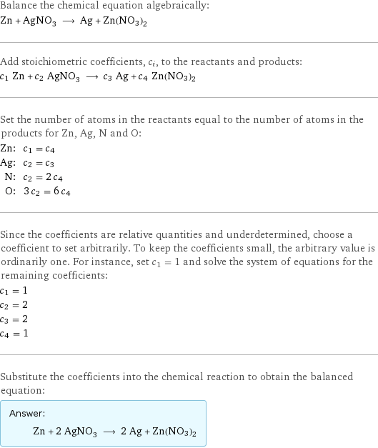 Balance the chemical equation algebraically: Zn + AgNO_3 ⟶ Ag + Zn(NO3)2 Add stoichiometric coefficients, c_i, to the reactants and products: c_1 Zn + c_2 AgNO_3 ⟶ c_3 Ag + c_4 Zn(NO3)2 Set the number of atoms in the reactants equal to the number of atoms in the products for Zn, Ag, N and O: Zn: | c_1 = c_4 Ag: | c_2 = c_3 N: | c_2 = 2 c_4 O: | 3 c_2 = 6 c_4 Since the coefficients are relative quantities and underdetermined, choose a coefficient to set arbitrarily. To keep the coefficients small, the arbitrary value is ordinarily one. For instance, set c_1 = 1 and solve the system of equations for the remaining coefficients: c_1 = 1 c_2 = 2 c_3 = 2 c_4 = 1 Substitute the coefficients into the chemical reaction to obtain the balanced equation: Answer: |   | Zn + 2 AgNO_3 ⟶ 2 Ag + Zn(NO3)2