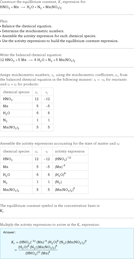 Construct the equilibrium constant, K, expression for: HNO_3 + Mn ⟶ H_2O + N_2 + Mn(NO_3)_2 Plan: • Balance the chemical equation. • Determine the stoichiometric numbers. • Assemble the activity expression for each chemical species. • Use the activity expressions to build the equilibrium constant expression. Write the balanced chemical equation: 12 HNO_3 + 5 Mn ⟶ 6 H_2O + N_2 + 5 Mn(NO_3)_2 Assign stoichiometric numbers, ν_i, using the stoichiometric coefficients, c_i, from the balanced chemical equation in the following manner: ν_i = -c_i for reactants and ν_i = c_i for products: chemical species | c_i | ν_i HNO_3 | 12 | -12 Mn | 5 | -5 H_2O | 6 | 6 N_2 | 1 | 1 Mn(NO_3)_2 | 5 | 5 Assemble the activity expressions accounting for the state of matter and ν_i: chemical species | c_i | ν_i | activity expression HNO_3 | 12 | -12 | ([HNO3])^(-12) Mn | 5 | -5 | ([Mn])^(-5) H_2O | 6 | 6 | ([H2O])^6 N_2 | 1 | 1 | [N2] Mn(NO_3)_2 | 5 | 5 | ([Mn(NO3)2])^5 The equilibrium constant symbol in the concentration basis is: K_c Mulitply the activity expressions to arrive at the K_c expression: Answer: |   | K_c = ([HNO3])^(-12) ([Mn])^(-5) ([H2O])^6 [N2] ([Mn(NO3)2])^5 = (([H2O])^6 [N2] ([Mn(NO3)2])^5)/(([HNO3])^12 ([Mn])^5)