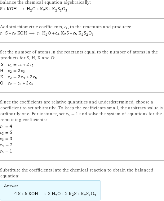 Balance the chemical equation algebraically: S + KOH ⟶ H_2O + K2S + K_2S_2O_3 Add stoichiometric coefficients, c_i, to the reactants and products: c_1 S + c_2 KOH ⟶ c_3 H_2O + c_4 K2S + c_5 K_2S_2O_3 Set the number of atoms in the reactants equal to the number of atoms in the products for S, H, K and O: S: | c_1 = c_4 + 2 c_5 H: | c_2 = 2 c_3 K: | c_2 = 2 c_4 + 2 c_5 O: | c_2 = c_3 + 3 c_5 Since the coefficients are relative quantities and underdetermined, choose a coefficient to set arbitrarily. To keep the coefficients small, the arbitrary value is ordinarily one. For instance, set c_5 = 1 and solve the system of equations for the remaining coefficients: c_1 = 4 c_2 = 6 c_3 = 3 c_4 = 2 c_5 = 1 Substitute the coefficients into the chemical reaction to obtain the balanced equation: Answer: |   | 4 S + 6 KOH ⟶ 3 H_2O + 2 K2S + K_2S_2O_3