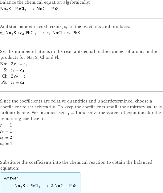 Balance the chemical equation algebraically: Na_2S + PbCl_2 ⟶ NaCl + PbS Add stoichiometric coefficients, c_i, to the reactants and products: c_1 Na_2S + c_2 PbCl_2 ⟶ c_3 NaCl + c_4 PbS Set the number of atoms in the reactants equal to the number of atoms in the products for Na, S, Cl and Pb: Na: | 2 c_1 = c_3 S: | c_1 = c_4 Cl: | 2 c_2 = c_3 Pb: | c_2 = c_4 Since the coefficients are relative quantities and underdetermined, choose a coefficient to set arbitrarily. To keep the coefficients small, the arbitrary value is ordinarily one. For instance, set c_1 = 1 and solve the system of equations for the remaining coefficients: c_1 = 1 c_2 = 1 c_3 = 2 c_4 = 1 Substitute the coefficients into the chemical reaction to obtain the balanced equation: Answer: |   | Na_2S + PbCl_2 ⟶ 2 NaCl + PbS