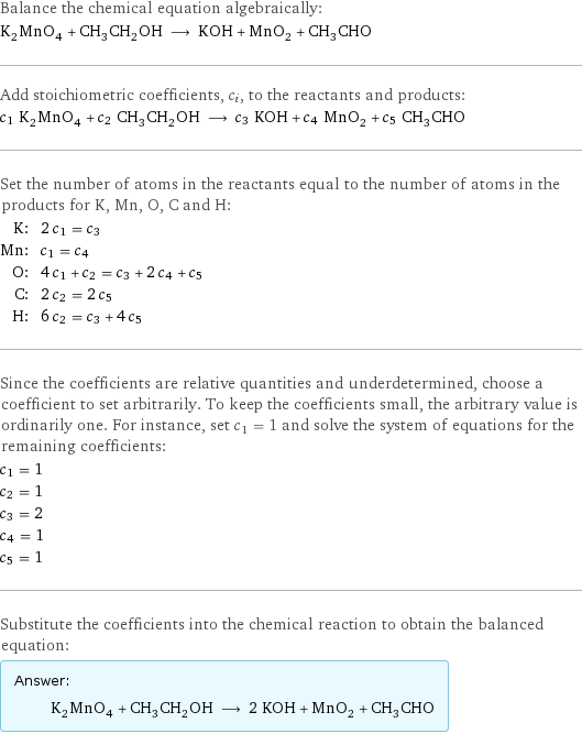 Balance the chemical equation algebraically: K_2MnO_4 + CH_3CH_2OH ⟶ KOH + MnO_2 + CH_3CHO Add stoichiometric coefficients, c_i, to the reactants and products: c_1 K_2MnO_4 + c_2 CH_3CH_2OH ⟶ c_3 KOH + c_4 MnO_2 + c_5 CH_3CHO Set the number of atoms in the reactants equal to the number of atoms in the products for K, Mn, O, C and H: K: | 2 c_1 = c_3 Mn: | c_1 = c_4 O: | 4 c_1 + c_2 = c_3 + 2 c_4 + c_5 C: | 2 c_2 = 2 c_5 H: | 6 c_2 = c_3 + 4 c_5 Since the coefficients are relative quantities and underdetermined, choose a coefficient to set arbitrarily. To keep the coefficients small, the arbitrary value is ordinarily one. For instance, set c_1 = 1 and solve the system of equations for the remaining coefficients: c_1 = 1 c_2 = 1 c_3 = 2 c_4 = 1 c_5 = 1 Substitute the coefficients into the chemical reaction to obtain the balanced equation: Answer: |   | K_2MnO_4 + CH_3CH_2OH ⟶ 2 KOH + MnO_2 + CH_3CHO