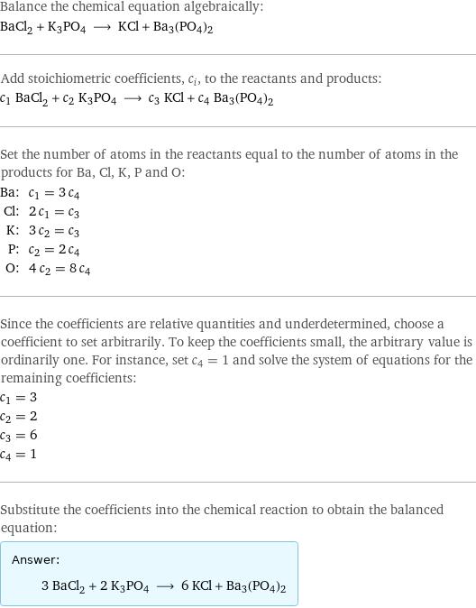 Balance the chemical equation algebraically: BaCl_2 + K3PO4 ⟶ KCl + Ba3(PO4)2 Add stoichiometric coefficients, c_i, to the reactants and products: c_1 BaCl_2 + c_2 K3PO4 ⟶ c_3 KCl + c_4 Ba3(PO4)2 Set the number of atoms in the reactants equal to the number of atoms in the products for Ba, Cl, K, P and O: Ba: | c_1 = 3 c_4 Cl: | 2 c_1 = c_3 K: | 3 c_2 = c_3 P: | c_2 = 2 c_4 O: | 4 c_2 = 8 c_4 Since the coefficients are relative quantities and underdetermined, choose a coefficient to set arbitrarily. To keep the coefficients small, the arbitrary value is ordinarily one. For instance, set c_4 = 1 and solve the system of equations for the remaining coefficients: c_1 = 3 c_2 = 2 c_3 = 6 c_4 = 1 Substitute the coefficients into the chemical reaction to obtain the balanced equation: Answer: |   | 3 BaCl_2 + 2 K3PO4 ⟶ 6 KCl + Ba3(PO4)2