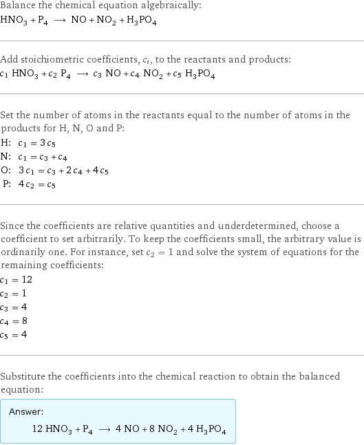 Balance the chemical equation algebraically: HNO_3 + P_4 ⟶ NO + NO_2 + H_3PO_4 Add stoichiometric coefficients, c_i, to the reactants and products: c_1 HNO_3 + c_2 P_4 ⟶ c_3 NO + c_4 NO_2 + c_5 H_3PO_4 Set the number of atoms in the reactants equal to the number of atoms in the products for H, N, O and P: H: | c_1 = 3 c_5 N: | c_1 = c_3 + c_4 O: | 3 c_1 = c_3 + 2 c_4 + 4 c_5 P: | 4 c_2 = c_5 Since the coefficients are relative quantities and underdetermined, choose a coefficient to set arbitrarily. To keep the coefficients small, the arbitrary value is ordinarily one. For instance, set c_2 = 1 and solve the system of equations for the remaining coefficients: c_1 = 12 c_2 = 1 c_3 = 4 c_4 = 8 c_5 = 4 Substitute the coefficients into the chemical reaction to obtain the balanced equation: Answer: |   | 12 HNO_3 + P_4 ⟶ 4 NO + 8 NO_2 + 4 H_3PO_4