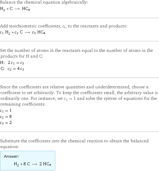 Balance the chemical equation algebraically: H_2 + C ⟶ HC4 Add stoichiometric coefficients, c_i, to the reactants and products: c_1 H_2 + c_2 C ⟶ c_3 HC4 Set the number of atoms in the reactants equal to the number of atoms in the products for H and C: H: | 2 c_1 = c_3 C: | c_2 = 4 c_3 Since the coefficients are relative quantities and underdetermined, choose a coefficient to set arbitrarily. To keep the coefficients small, the arbitrary value is ordinarily one. For instance, set c_1 = 1 and solve the system of equations for the remaining coefficients: c_1 = 1 c_2 = 8 c_3 = 2 Substitute the coefficients into the chemical reaction to obtain the balanced equation: Answer: |   | H_2 + 8 C ⟶ 2 HC4