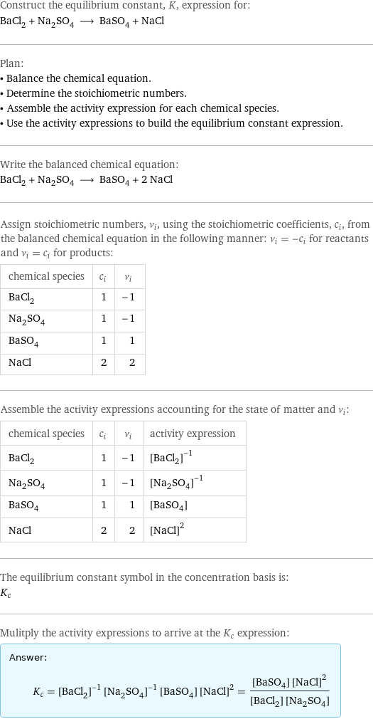 Construct the equilibrium constant, K, expression for: BaCl_2 + Na_2SO_4 ⟶ BaSO_4 + NaCl Plan: • Balance the chemical equation. • Determine the stoichiometric numbers. • Assemble the activity expression for each chemical species. • Use the activity expressions to build the equilibrium constant expression. Write the balanced chemical equation: BaCl_2 + Na_2SO_4 ⟶ BaSO_4 + 2 NaCl Assign stoichiometric numbers, ν_i, using the stoichiometric coefficients, c_i, from the balanced chemical equation in the following manner: ν_i = -c_i for reactants and ν_i = c_i for products: chemical species | c_i | ν_i BaCl_2 | 1 | -1 Na_2SO_4 | 1 | -1 BaSO_4 | 1 | 1 NaCl | 2 | 2 Assemble the activity expressions accounting for the state of matter and ν_i: chemical species | c_i | ν_i | activity expression BaCl_2 | 1 | -1 | ([BaCl2])^(-1) Na_2SO_4 | 1 | -1 | ([Na2SO4])^(-1) BaSO_4 | 1 | 1 | [BaSO4] NaCl | 2 | 2 | ([NaCl])^2 The equilibrium constant symbol in the concentration basis is: K_c Mulitply the activity expressions to arrive at the K_c expression: Answer: |   | K_c = ([BaCl2])^(-1) ([Na2SO4])^(-1) [BaSO4] ([NaCl])^2 = ([BaSO4] ([NaCl])^2)/([BaCl2] [Na2SO4])