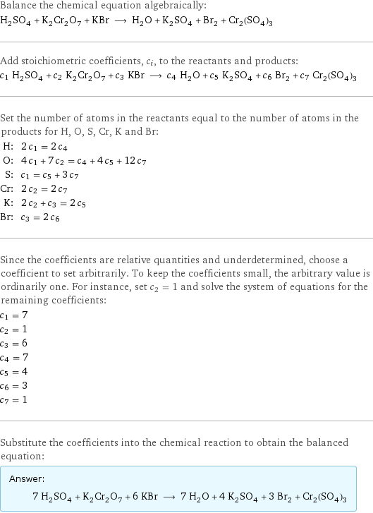 Balance the chemical equation algebraically: H_2SO_4 + K_2Cr_2O_7 + KBr ⟶ H_2O + K_2SO_4 + Br_2 + Cr_2(SO_4)_3 Add stoichiometric coefficients, c_i, to the reactants and products: c_1 H_2SO_4 + c_2 K_2Cr_2O_7 + c_3 KBr ⟶ c_4 H_2O + c_5 K_2SO_4 + c_6 Br_2 + c_7 Cr_2(SO_4)_3 Set the number of atoms in the reactants equal to the number of atoms in the products for H, O, S, Cr, K and Br: H: | 2 c_1 = 2 c_4 O: | 4 c_1 + 7 c_2 = c_4 + 4 c_5 + 12 c_7 S: | c_1 = c_5 + 3 c_7 Cr: | 2 c_2 = 2 c_7 K: | 2 c_2 + c_3 = 2 c_5 Br: | c_3 = 2 c_6 Since the coefficients are relative quantities and underdetermined, choose a coefficient to set arbitrarily. To keep the coefficients small, the arbitrary value is ordinarily one. For instance, set c_2 = 1 and solve the system of equations for the remaining coefficients: c_1 = 7 c_2 = 1 c_3 = 6 c_4 = 7 c_5 = 4 c_6 = 3 c_7 = 1 Substitute the coefficients into the chemical reaction to obtain the balanced equation: Answer: |   | 7 H_2SO_4 + K_2Cr_2O_7 + 6 KBr ⟶ 7 H_2O + 4 K_2SO_4 + 3 Br_2 + Cr_2(SO_4)_3