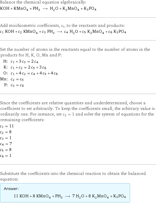 Balance the chemical equation algebraically: KOH + KMnO_4 + PH_3 ⟶ H_2O + K_2MnO_4 + K3PO4 Add stoichiometric coefficients, c_i, to the reactants and products: c_1 KOH + c_2 KMnO_4 + c_3 PH_3 ⟶ c_4 H_2O + c_5 K_2MnO_4 + c_6 K3PO4 Set the number of atoms in the reactants equal to the number of atoms in the products for H, K, O, Mn and P: H: | c_1 + 3 c_3 = 2 c_4 K: | c_1 + c_2 = 2 c_5 + 3 c_6 O: | c_1 + 4 c_2 = c_4 + 4 c_5 + 4 c_6 Mn: | c_2 = c_5 P: | c_3 = c_6 Since the coefficients are relative quantities and underdetermined, choose a coefficient to set arbitrarily. To keep the coefficients small, the arbitrary value is ordinarily one. For instance, set c_3 = 1 and solve the system of equations for the remaining coefficients: c_1 = 11 c_2 = 8 c_3 = 1 c_4 = 7 c_5 = 8 c_6 = 1 Substitute the coefficients into the chemical reaction to obtain the balanced equation: Answer: |   | 11 KOH + 8 KMnO_4 + PH_3 ⟶ 7 H_2O + 8 K_2MnO_4 + K3PO4