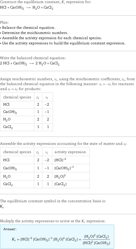 Construct the equilibrium constant, K, expression for: HCl + Ca(OH)_2 ⟶ H_2O + CaCl_2 Plan: • Balance the chemical equation. • Determine the stoichiometric numbers. • Assemble the activity expression for each chemical species. • Use the activity expressions to build the equilibrium constant expression. Write the balanced chemical equation: 2 HCl + Ca(OH)_2 ⟶ 2 H_2O + CaCl_2 Assign stoichiometric numbers, ν_i, using the stoichiometric coefficients, c_i, from the balanced chemical equation in the following manner: ν_i = -c_i for reactants and ν_i = c_i for products: chemical species | c_i | ν_i HCl | 2 | -2 Ca(OH)_2 | 1 | -1 H_2O | 2 | 2 CaCl_2 | 1 | 1 Assemble the activity expressions accounting for the state of matter and ν_i: chemical species | c_i | ν_i | activity expression HCl | 2 | -2 | ([HCl])^(-2) Ca(OH)_2 | 1 | -1 | ([Ca(OH)2])^(-1) H_2O | 2 | 2 | ([H2O])^2 CaCl_2 | 1 | 1 | [CaCl2] The equilibrium constant symbol in the concentration basis is: K_c Mulitply the activity expressions to arrive at the K_c expression: Answer: |   | K_c = ([HCl])^(-2) ([Ca(OH)2])^(-1) ([H2O])^2 [CaCl2] = (([H2O])^2 [CaCl2])/(([HCl])^2 [Ca(OH)2])