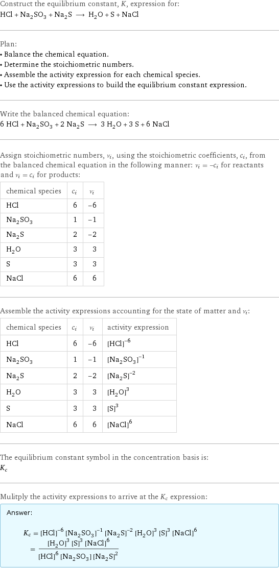 Construct the equilibrium constant, K, expression for: HCl + Na_2SO_3 + Na_2S ⟶ H_2O + S + NaCl Plan: • Balance the chemical equation. • Determine the stoichiometric numbers. • Assemble the activity expression for each chemical species. • Use the activity expressions to build the equilibrium constant expression. Write the balanced chemical equation: 6 HCl + Na_2SO_3 + 2 Na_2S ⟶ 3 H_2O + 3 S + 6 NaCl Assign stoichiometric numbers, ν_i, using the stoichiometric coefficients, c_i, from the balanced chemical equation in the following manner: ν_i = -c_i for reactants and ν_i = c_i for products: chemical species | c_i | ν_i HCl | 6 | -6 Na_2SO_3 | 1 | -1 Na_2S | 2 | -2 H_2O | 3 | 3 S | 3 | 3 NaCl | 6 | 6 Assemble the activity expressions accounting for the state of matter and ν_i: chemical species | c_i | ν_i | activity expression HCl | 6 | -6 | ([HCl])^(-6) Na_2SO_3 | 1 | -1 | ([Na2SO3])^(-1) Na_2S | 2 | -2 | ([Na2S])^(-2) H_2O | 3 | 3 | ([H2O])^3 S | 3 | 3 | ([S])^3 NaCl | 6 | 6 | ([NaCl])^6 The equilibrium constant symbol in the concentration basis is: K_c Mulitply the activity expressions to arrive at the K_c expression: Answer: |   | K_c = ([HCl])^(-6) ([Na2SO3])^(-1) ([Na2S])^(-2) ([H2O])^3 ([S])^3 ([NaCl])^6 = (([H2O])^3 ([S])^3 ([NaCl])^6)/(([HCl])^6 [Na2SO3] ([Na2S])^2)