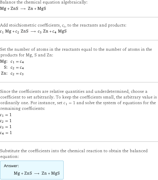 Balance the chemical equation algebraically: Mg + ZnS ⟶ Zn + MgS Add stoichiometric coefficients, c_i, to the reactants and products: c_1 Mg + c_2 ZnS ⟶ c_3 Zn + c_4 MgS Set the number of atoms in the reactants equal to the number of atoms in the products for Mg, S and Zn: Mg: | c_1 = c_4 S: | c_2 = c_4 Zn: | c_2 = c_3 Since the coefficients are relative quantities and underdetermined, choose a coefficient to set arbitrarily. To keep the coefficients small, the arbitrary value is ordinarily one. For instance, set c_1 = 1 and solve the system of equations for the remaining coefficients: c_1 = 1 c_2 = 1 c_3 = 1 c_4 = 1 Substitute the coefficients into the chemical reaction to obtain the balanced equation: Answer: |   | Mg + ZnS ⟶ Zn + MgS