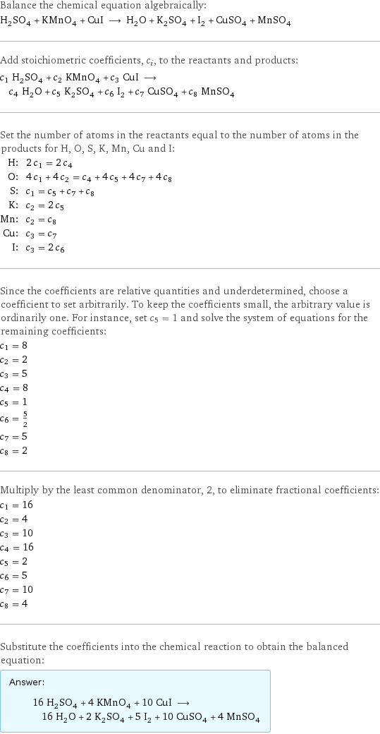 Balance the chemical equation algebraically: H_2SO_4 + KMnO_4 + CuI ⟶ H_2O + K_2SO_4 + I_2 + CuSO_4 + MnSO_4 Add stoichiometric coefficients, c_i, to the reactants and products: c_1 H_2SO_4 + c_2 KMnO_4 + c_3 CuI ⟶ c_4 H_2O + c_5 K_2SO_4 + c_6 I_2 + c_7 CuSO_4 + c_8 MnSO_4 Set the number of atoms in the reactants equal to the number of atoms in the products for H, O, S, K, Mn, Cu and I: H: | 2 c_1 = 2 c_4 O: | 4 c_1 + 4 c_2 = c_4 + 4 c_5 + 4 c_7 + 4 c_8 S: | c_1 = c_5 + c_7 + c_8 K: | c_2 = 2 c_5 Mn: | c_2 = c_8 Cu: | c_3 = c_7 I: | c_3 = 2 c_6 Since the coefficients are relative quantities and underdetermined, choose a coefficient to set arbitrarily. To keep the coefficients small, the arbitrary value is ordinarily one. For instance, set c_5 = 1 and solve the system of equations for the remaining coefficients: c_1 = 8 c_2 = 2 c_3 = 5 c_4 = 8 c_5 = 1 c_6 = 5/2 c_7 = 5 c_8 = 2 Multiply by the least common denominator, 2, to eliminate fractional coefficients: c_1 = 16 c_2 = 4 c_3 = 10 c_4 = 16 c_5 = 2 c_6 = 5 c_7 = 10 c_8 = 4 Substitute the coefficients into the chemical reaction to obtain the balanced equation: Answer: |   | 16 H_2SO_4 + 4 KMnO_4 + 10 CuI ⟶ 16 H_2O + 2 K_2SO_4 + 5 I_2 + 10 CuSO_4 + 4 MnSO_4