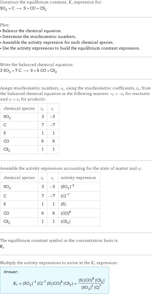 Construct the equilibrium constant, K, expression for: SO_2 + C ⟶ S + CO + CS_2 Plan: • Balance the chemical equation. • Determine the stoichiometric numbers. • Assemble the activity expression for each chemical species. • Use the activity expressions to build the equilibrium constant expression. Write the balanced chemical equation: 3 SO_2 + 7 C ⟶ S + 6 CO + CS_2 Assign stoichiometric numbers, ν_i, using the stoichiometric coefficients, c_i, from the balanced chemical equation in the following manner: ν_i = -c_i for reactants and ν_i = c_i for products: chemical species | c_i | ν_i SO_2 | 3 | -3 C | 7 | -7 S | 1 | 1 CO | 6 | 6 CS_2 | 1 | 1 Assemble the activity expressions accounting for the state of matter and ν_i: chemical species | c_i | ν_i | activity expression SO_2 | 3 | -3 | ([SO2])^(-3) C | 7 | -7 | ([C])^(-7) S | 1 | 1 | [S] CO | 6 | 6 | ([CO])^6 CS_2 | 1 | 1 | [CS2] The equilibrium constant symbol in the concentration basis is: K_c Mulitply the activity expressions to arrive at the K_c expression: Answer: |   | K_c = ([SO2])^(-3) ([C])^(-7) [S] ([CO])^6 [CS2] = ([S] ([CO])^6 [CS2])/(([SO2])^3 ([C])^7)