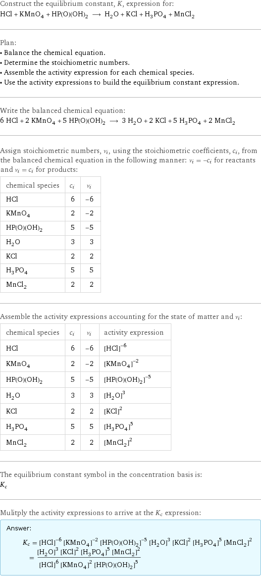 Construct the equilibrium constant, K, expression for: HCl + KMnO_4 + HP(O)(OH)_2 ⟶ H_2O + KCl + H_3PO_4 + MnCl_2 Plan: • Balance the chemical equation. • Determine the stoichiometric numbers. • Assemble the activity expression for each chemical species. • Use the activity expressions to build the equilibrium constant expression. Write the balanced chemical equation: 6 HCl + 2 KMnO_4 + 5 HP(O)(OH)_2 ⟶ 3 H_2O + 2 KCl + 5 H_3PO_4 + 2 MnCl_2 Assign stoichiometric numbers, ν_i, using the stoichiometric coefficients, c_i, from the balanced chemical equation in the following manner: ν_i = -c_i for reactants and ν_i = c_i for products: chemical species | c_i | ν_i HCl | 6 | -6 KMnO_4 | 2 | -2 HP(O)(OH)_2 | 5 | -5 H_2O | 3 | 3 KCl | 2 | 2 H_3PO_4 | 5 | 5 MnCl_2 | 2 | 2 Assemble the activity expressions accounting for the state of matter and ν_i: chemical species | c_i | ν_i | activity expression HCl | 6 | -6 | ([HCl])^(-6) KMnO_4 | 2 | -2 | ([KMnO4])^(-2) HP(O)(OH)_2 | 5 | -5 | ([HP(O)(OH)2])^(-5) H_2O | 3 | 3 | ([H2O])^3 KCl | 2 | 2 | ([KCl])^2 H_3PO_4 | 5 | 5 | ([H3PO4])^5 MnCl_2 | 2 | 2 | ([MnCl2])^2 The equilibrium constant symbol in the concentration basis is: K_c Mulitply the activity expressions to arrive at the K_c expression: Answer: |   | K_c = ([HCl])^(-6) ([KMnO4])^(-2) ([HP(O)(OH)2])^(-5) ([H2O])^3 ([KCl])^2 ([H3PO4])^5 ([MnCl2])^2 = (([H2O])^3 ([KCl])^2 ([H3PO4])^5 ([MnCl2])^2)/(([HCl])^6 ([KMnO4])^2 ([HP(O)(OH)2])^5)