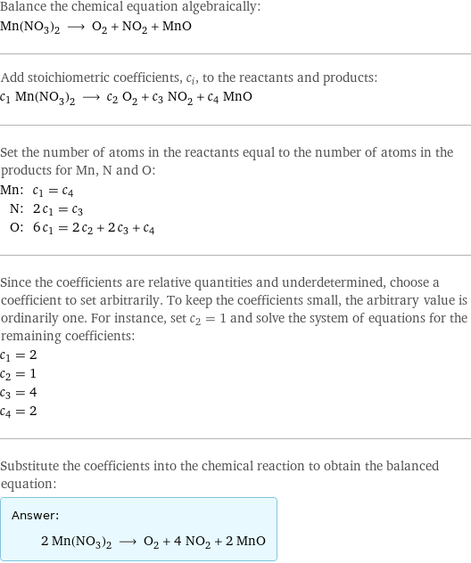 Balance the chemical equation algebraically: Mn(NO_3)_2 ⟶ O_2 + NO_2 + MnO Add stoichiometric coefficients, c_i, to the reactants and products: c_1 Mn(NO_3)_2 ⟶ c_2 O_2 + c_3 NO_2 + c_4 MnO Set the number of atoms in the reactants equal to the number of atoms in the products for Mn, N and O: Mn: | c_1 = c_4 N: | 2 c_1 = c_3 O: | 6 c_1 = 2 c_2 + 2 c_3 + c_4 Since the coefficients are relative quantities and underdetermined, choose a coefficient to set arbitrarily. To keep the coefficients small, the arbitrary value is ordinarily one. For instance, set c_2 = 1 and solve the system of equations for the remaining coefficients: c_1 = 2 c_2 = 1 c_3 = 4 c_4 = 2 Substitute the coefficients into the chemical reaction to obtain the balanced equation: Answer: |   | 2 Mn(NO_3)_2 ⟶ O_2 + 4 NO_2 + 2 MnO