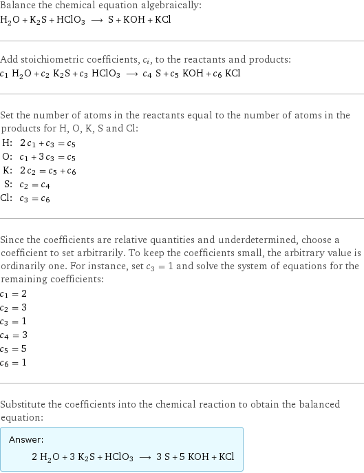 Balance the chemical equation algebraically: H_2O + K2S + HClO3 ⟶ S + KOH + KCl Add stoichiometric coefficients, c_i, to the reactants and products: c_1 H_2O + c_2 K2S + c_3 HClO3 ⟶ c_4 S + c_5 KOH + c_6 KCl Set the number of atoms in the reactants equal to the number of atoms in the products for H, O, K, S and Cl: H: | 2 c_1 + c_3 = c_5 O: | c_1 + 3 c_3 = c_5 K: | 2 c_2 = c_5 + c_6 S: | c_2 = c_4 Cl: | c_3 = c_6 Since the coefficients are relative quantities and underdetermined, choose a coefficient to set arbitrarily. To keep the coefficients small, the arbitrary value is ordinarily one. For instance, set c_3 = 1 and solve the system of equations for the remaining coefficients: c_1 = 2 c_2 = 3 c_3 = 1 c_4 = 3 c_5 = 5 c_6 = 1 Substitute the coefficients into the chemical reaction to obtain the balanced equation: Answer: |   | 2 H_2O + 3 K2S + HClO3 ⟶ 3 S + 5 KOH + KCl