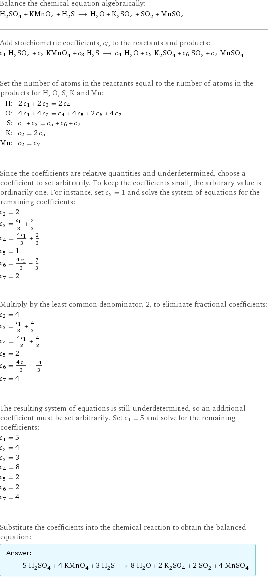 Balance the chemical equation algebraically: H_2SO_4 + KMnO_4 + H_2S ⟶ H_2O + K_2SO_4 + SO_2 + MnSO_4 Add stoichiometric coefficients, c_i, to the reactants and products: c_1 H_2SO_4 + c_2 KMnO_4 + c_3 H_2S ⟶ c_4 H_2O + c_5 K_2SO_4 + c_6 SO_2 + c_7 MnSO_4 Set the number of atoms in the reactants equal to the number of atoms in the products for H, O, S, K and Mn: H: | 2 c_1 + 2 c_3 = 2 c_4 O: | 4 c_1 + 4 c_2 = c_4 + 4 c_5 + 2 c_6 + 4 c_7 S: | c_1 + c_3 = c_5 + c_6 + c_7 K: | c_2 = 2 c_5 Mn: | c_2 = c_7 Since the coefficients are relative quantities and underdetermined, choose a coefficient to set arbitrarily. To keep the coefficients small, the arbitrary value is ordinarily one. For instance, set c_5 = 1 and solve the system of equations for the remaining coefficients: c_2 = 2 c_3 = c_1/3 + 2/3 c_4 = (4 c_1)/3 + 2/3 c_5 = 1 c_6 = (4 c_1)/3 - 7/3 c_7 = 2 Multiply by the least common denominator, 2, to eliminate fractional coefficients: c_2 = 4 c_3 = c_1/3 + 4/3 c_4 = (4 c_1)/3 + 4/3 c_5 = 2 c_6 = (4 c_1)/3 - 14/3 c_7 = 4 The resulting system of equations is still underdetermined, so an additional coefficient must be set arbitrarily. Set c_1 = 5 and solve for the remaining coefficients: c_1 = 5 c_2 = 4 c_3 = 3 c_4 = 8 c_5 = 2 c_6 = 2 c_7 = 4 Substitute the coefficients into the chemical reaction to obtain the balanced equation: Answer: |   | 5 H_2SO_4 + 4 KMnO_4 + 3 H_2S ⟶ 8 H_2O + 2 K_2SO_4 + 2 SO_2 + 4 MnSO_4