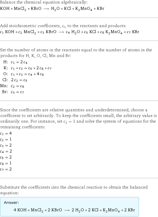 Balance the chemical equation algebraically: KOH + MnCl_2 + KBrO ⟶ H_2O + KCl + K_2MnO_4 + KBr Add stoichiometric coefficients, c_i, to the reactants and products: c_1 KOH + c_2 MnCl_2 + c_3 KBrO ⟶ c_4 H_2O + c_5 KCl + c_6 K_2MnO_4 + c_7 KBr Set the number of atoms in the reactants equal to the number of atoms in the products for H, K, O, Cl, Mn and Br: H: | c_1 = 2 c_4 K: | c_1 + c_3 = c_5 + 2 c_6 + c_7 O: | c_1 + c_3 = c_4 + 4 c_6 Cl: | 2 c_2 = c_5 Mn: | c_2 = c_6 Br: | c_3 = c_7 Since the coefficients are relative quantities and underdetermined, choose a coefficient to set arbitrarily. To keep the coefficients small, the arbitrary value is ordinarily one. For instance, set c_2 = 1 and solve the system of equations for the remaining coefficients: c_1 = 4 c_2 = 1 c_3 = 2 c_4 = 2 c_5 = 2 c_6 = 1 c_7 = 2 Substitute the coefficients into the chemical reaction to obtain the balanced equation: Answer: |   | 4 KOH + MnCl_2 + 2 KBrO ⟶ 2 H_2O + 2 KCl + K_2MnO_4 + 2 KBr