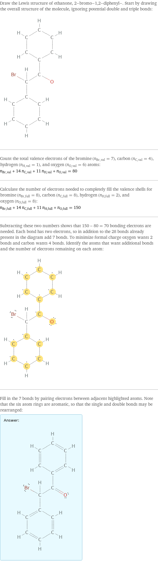 Draw the Lewis structure of ethanone, 2-bromo-1, 2-diphenyl-. Start by drawing the overall structure of the molecule, ignoring potential double and triple bonds:  Count the total valence electrons of the bromine (n_Br, val = 7), carbon (n_C, val = 4), hydrogen (n_H, val = 1), and oxygen (n_O, val = 6) atoms: n_Br, val + 14 n_C, val + 11 n_H, val + n_O, val = 80 Calculate the number of electrons needed to completely fill the valence shells for bromine (n_Br, full = 8), carbon (n_C, full = 8), hydrogen (n_H, full = 2), and oxygen (n_O, full = 8): n_Br, full + 14 n_C, full + 11 n_H, full + n_O, full = 150 Subtracting these two numbers shows that 150 - 80 = 70 bonding electrons are needed. Each bond has two electrons, so in addition to the 28 bonds already present in the diagram add 7 bonds. To minimize formal charge oxygen wants 2 bonds and carbon wants 4 bonds. Identify the atoms that want additional bonds and the number of electrons remaining on each atom:  Fill in the 7 bonds by pairing electrons between adjacent highlighted atoms. Note that the six atom rings are aromatic, so that the single and double bonds may be rearranged: Answer: |   | 