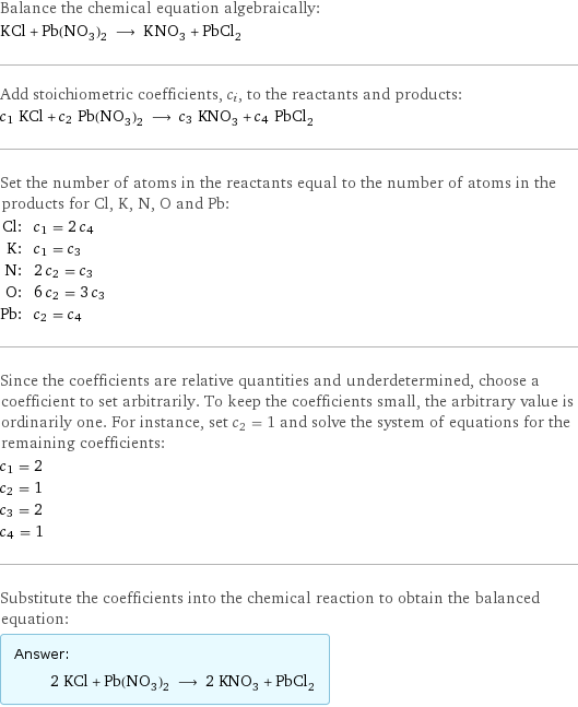 Balance the chemical equation algebraically: KCl + Pb(NO_3)_2 ⟶ KNO_3 + PbCl_2 Add stoichiometric coefficients, c_i, to the reactants and products: c_1 KCl + c_2 Pb(NO_3)_2 ⟶ c_3 KNO_3 + c_4 PbCl_2 Set the number of atoms in the reactants equal to the number of atoms in the products for Cl, K, N, O and Pb: Cl: | c_1 = 2 c_4 K: | c_1 = c_3 N: | 2 c_2 = c_3 O: | 6 c_2 = 3 c_3 Pb: | c_2 = c_4 Since the coefficients are relative quantities and underdetermined, choose a coefficient to set arbitrarily. To keep the coefficients small, the arbitrary value is ordinarily one. For instance, set c_2 = 1 and solve the system of equations for the remaining coefficients: c_1 = 2 c_2 = 1 c_3 = 2 c_4 = 1 Substitute the coefficients into the chemical reaction to obtain the balanced equation: Answer: |   | 2 KCl + Pb(NO_3)_2 ⟶ 2 KNO_3 + PbCl_2