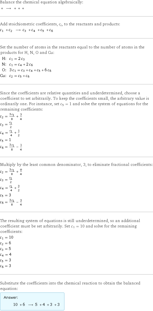 Balance the chemical equation algebraically:  + ⟶ + + +  Add stoichiometric coefficients, c_i, to the reactants and products: c_1 + c_2 ⟶ c_3 + c_4 + c_5 + c_6  Set the number of atoms in the reactants equal to the number of atoms in the products for H, N, O and Cu: H: | c_1 = 2 c_3 N: | c_1 = c_4 + 2 c_6 O: | 3 c_1 = c_3 + c_4 + c_5 + 6 c_6 Cu: | c_2 = c_5 + c_6 Since the coefficients are relative quantities and underdetermined, choose a coefficient to set arbitrarily. To keep the coefficients small, the arbitrary value is ordinarily one. For instance, set c_5 = 1 and solve the system of equations for the remaining coefficients: c_2 = (3 c_1)/8 + 3/4 c_3 = c_1/2 c_4 = c_1/4 + 1/2 c_5 = 1 c_6 = (3 c_1)/8 - 1/4 Multiply by the least common denominator, 3, to eliminate fractional coefficients: c_2 = (3 c_1)/8 + 9/4 c_3 = c_1/2 c_4 = c_1/4 + 3/2 c_5 = 3 c_6 = (3 c_1)/8 - 3/4 The resulting system of equations is still underdetermined, so an additional coefficient must be set arbitrarily. Set c_1 = 10 and solve for the remaining coefficients: c_1 = 10 c_2 = 6 c_3 = 5 c_4 = 4 c_5 = 3 c_6 = 3 Substitute the coefficients into the chemical reaction to obtain the balanced equation: Answer: |   | 10 + 6 ⟶ 5 + 4 + 3 + 3 