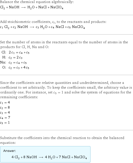 Balance the chemical equation algebraically: Cl_2 + NaOH ⟶ H_2O + NaCl + NaClO_4 Add stoichiometric coefficients, c_i, to the reactants and products: c_1 Cl_2 + c_2 NaOH ⟶ c_3 H_2O + c_4 NaCl + c_5 NaClO_4 Set the number of atoms in the reactants equal to the number of atoms in the products for Cl, H, Na and O: Cl: | 2 c_1 = c_4 + c_5 H: | c_2 = 2 c_3 Na: | c_2 = c_4 + c_5 O: | c_2 = c_3 + 4 c_5 Since the coefficients are relative quantities and underdetermined, choose a coefficient to set arbitrarily. To keep the coefficients small, the arbitrary value is ordinarily one. For instance, set c_5 = 1 and solve the system of equations for the remaining coefficients: c_1 = 4 c_2 = 8 c_3 = 4 c_4 = 7 c_5 = 1 Substitute the coefficients into the chemical reaction to obtain the balanced equation: Answer: |   | 4 Cl_2 + 8 NaOH ⟶ 4 H_2O + 7 NaCl + NaClO_4