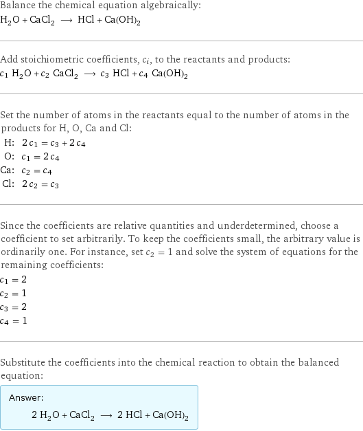 Balance the chemical equation algebraically: H_2O + CaCl_2 ⟶ HCl + Ca(OH)_2 Add stoichiometric coefficients, c_i, to the reactants and products: c_1 H_2O + c_2 CaCl_2 ⟶ c_3 HCl + c_4 Ca(OH)_2 Set the number of atoms in the reactants equal to the number of atoms in the products for H, O, Ca and Cl: H: | 2 c_1 = c_3 + 2 c_4 O: | c_1 = 2 c_4 Ca: | c_2 = c_4 Cl: | 2 c_2 = c_3 Since the coefficients are relative quantities and underdetermined, choose a coefficient to set arbitrarily. To keep the coefficients small, the arbitrary value is ordinarily one. For instance, set c_2 = 1 and solve the system of equations for the remaining coefficients: c_1 = 2 c_2 = 1 c_3 = 2 c_4 = 1 Substitute the coefficients into the chemical reaction to obtain the balanced equation: Answer: |   | 2 H_2O + CaCl_2 ⟶ 2 HCl + Ca(OH)_2