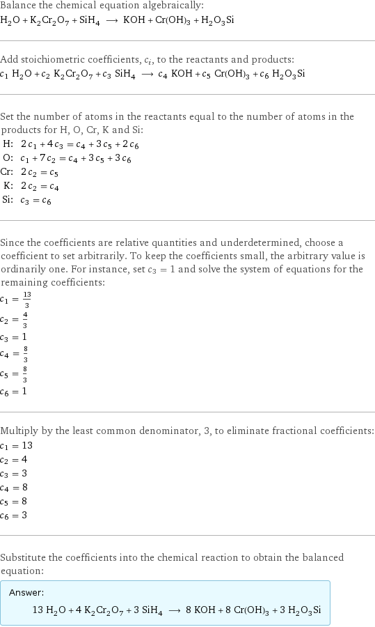 Balance the chemical equation algebraically: H_2O + K_2Cr_2O_7 + SiH_4 ⟶ KOH + Cr(OH)3 + H_2O_3Si Add stoichiometric coefficients, c_i, to the reactants and products: c_1 H_2O + c_2 K_2Cr_2O_7 + c_3 SiH_4 ⟶ c_4 KOH + c_5 Cr(OH)3 + c_6 H_2O_3Si Set the number of atoms in the reactants equal to the number of atoms in the products for H, O, Cr, K and Si: H: | 2 c_1 + 4 c_3 = c_4 + 3 c_5 + 2 c_6 O: | c_1 + 7 c_2 = c_4 + 3 c_5 + 3 c_6 Cr: | 2 c_2 = c_5 K: | 2 c_2 = c_4 Si: | c_3 = c_6 Since the coefficients are relative quantities and underdetermined, choose a coefficient to set arbitrarily. To keep the coefficients small, the arbitrary value is ordinarily one. For instance, set c_3 = 1 and solve the system of equations for the remaining coefficients: c_1 = 13/3 c_2 = 4/3 c_3 = 1 c_4 = 8/3 c_5 = 8/3 c_6 = 1 Multiply by the least common denominator, 3, to eliminate fractional coefficients: c_1 = 13 c_2 = 4 c_3 = 3 c_4 = 8 c_5 = 8 c_6 = 3 Substitute the coefficients into the chemical reaction to obtain the balanced equation: Answer: |   | 13 H_2O + 4 K_2Cr_2O_7 + 3 SiH_4 ⟶ 8 KOH + 8 Cr(OH)3 + 3 H_2O_3Si