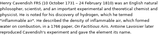 Henry Cavendish FRS (10 October 1731 - 24 February 1810) was an English natural philosopher, scientist, and an important experimental and theoretical chemist and physicist. He is noted for his discovery of hydrogen, which he termed 