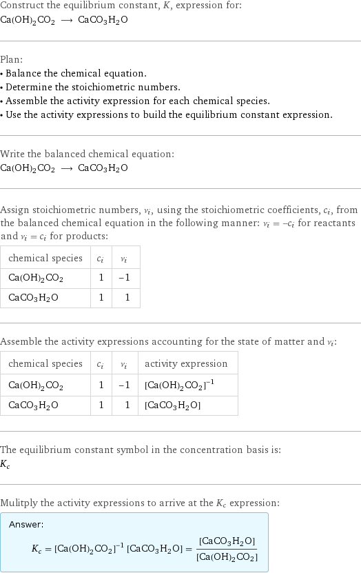 Construct the equilibrium constant, K, expression for: Ca(OH)2CO2 ⟶ CaCO3H2O Plan: • Balance the chemical equation. • Determine the stoichiometric numbers. • Assemble the activity expression for each chemical species. • Use the activity expressions to build the equilibrium constant expression. Write the balanced chemical equation: Ca(OH)2CO2 ⟶ CaCO3H2O Assign stoichiometric numbers, ν_i, using the stoichiometric coefficients, c_i, from the balanced chemical equation in the following manner: ν_i = -c_i for reactants and ν_i = c_i for products: chemical species | c_i | ν_i Ca(OH)2CO2 | 1 | -1 CaCO3H2O | 1 | 1 Assemble the activity expressions accounting for the state of matter and ν_i: chemical species | c_i | ν_i | activity expression Ca(OH)2CO2 | 1 | -1 | ([Ca(OH)2CO2])^(-1) CaCO3H2O | 1 | 1 | [CaCO3H2O] The equilibrium constant symbol in the concentration basis is: K_c Mulitply the activity expressions to arrive at the K_c expression: Answer: |   | K_c = ([Ca(OH)2CO2])^(-1) [CaCO3H2O] = ([CaCO3H2O])/([Ca(OH)2CO2])