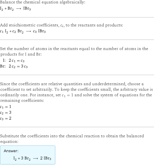 Balance the chemical equation algebraically: I_2 + Br_2 ⟶ IBr3 Add stoichiometric coefficients, c_i, to the reactants and products: c_1 I_2 + c_2 Br_2 ⟶ c_3 IBr3 Set the number of atoms in the reactants equal to the number of atoms in the products for I and Br: I: | 2 c_1 = c_3 Br: | 2 c_2 = 3 c_3 Since the coefficients are relative quantities and underdetermined, choose a coefficient to set arbitrarily. To keep the coefficients small, the arbitrary value is ordinarily one. For instance, set c_1 = 1 and solve the system of equations for the remaining coefficients: c_1 = 1 c_2 = 3 c_3 = 2 Substitute the coefficients into the chemical reaction to obtain the balanced equation: Answer: |   | I_2 + 3 Br_2 ⟶ 2 IBr3