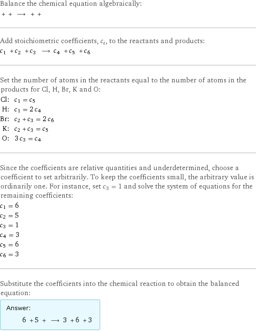 Balance the chemical equation algebraically:  + + ⟶ + +  Add stoichiometric coefficients, c_i, to the reactants and products: c_1 + c_2 + c_3 ⟶ c_4 + c_5 + c_6  Set the number of atoms in the reactants equal to the number of atoms in the products for Cl, H, Br, K and O: Cl: | c_1 = c_5 H: | c_1 = 2 c_4 Br: | c_2 + c_3 = 2 c_6 K: | c_2 + c_3 = c_5 O: | 3 c_3 = c_4 Since the coefficients are relative quantities and underdetermined, choose a coefficient to set arbitrarily. To keep the coefficients small, the arbitrary value is ordinarily one. For instance, set c_3 = 1 and solve the system of equations for the remaining coefficients: c_1 = 6 c_2 = 5 c_3 = 1 c_4 = 3 c_5 = 6 c_6 = 3 Substitute the coefficients into the chemical reaction to obtain the balanced equation: Answer: |   | 6 + 5 + ⟶ 3 + 6 + 3 