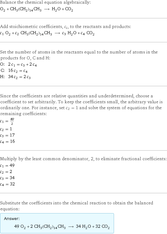 Balance the chemical equation algebraically: O_2 + CH_3(CH_2)_14CH_3 ⟶ H_2O + CO_2 Add stoichiometric coefficients, c_i, to the reactants and products: c_1 O_2 + c_2 CH_3(CH_2)_14CH_3 ⟶ c_3 H_2O + c_4 CO_2 Set the number of atoms in the reactants equal to the number of atoms in the products for O, C and H: O: | 2 c_1 = c_3 + 2 c_4 C: | 16 c_2 = c_4 H: | 34 c_2 = 2 c_3 Since the coefficients are relative quantities and underdetermined, choose a coefficient to set arbitrarily. To keep the coefficients small, the arbitrary value is ordinarily one. For instance, set c_2 = 1 and solve the system of equations for the remaining coefficients: c_1 = 49/2 c_2 = 1 c_3 = 17 c_4 = 16 Multiply by the least common denominator, 2, to eliminate fractional coefficients: c_1 = 49 c_2 = 2 c_3 = 34 c_4 = 32 Substitute the coefficients into the chemical reaction to obtain the balanced equation: Answer: |   | 49 O_2 + 2 CH_3(CH_2)_14CH_3 ⟶ 34 H_2O + 32 CO_2