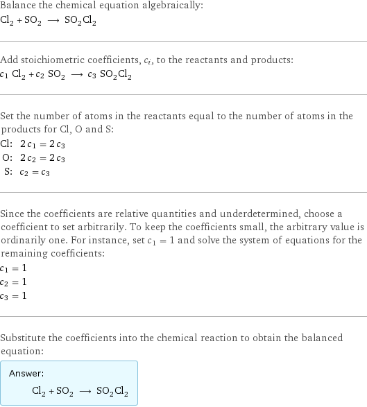 Balance the chemical equation algebraically: Cl_2 + SO_2 ⟶ SO_2Cl_2 Add stoichiometric coefficients, c_i, to the reactants and products: c_1 Cl_2 + c_2 SO_2 ⟶ c_3 SO_2Cl_2 Set the number of atoms in the reactants equal to the number of atoms in the products for Cl, O and S: Cl: | 2 c_1 = 2 c_3 O: | 2 c_2 = 2 c_3 S: | c_2 = c_3 Since the coefficients are relative quantities and underdetermined, choose a coefficient to set arbitrarily. To keep the coefficients small, the arbitrary value is ordinarily one. For instance, set c_1 = 1 and solve the system of equations for the remaining coefficients: c_1 = 1 c_2 = 1 c_3 = 1 Substitute the coefficients into the chemical reaction to obtain the balanced equation: Answer: |   | Cl_2 + SO_2 ⟶ SO_2Cl_2