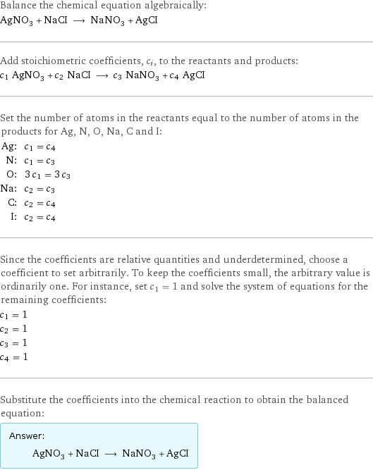 Balance the chemical equation algebraically: AgNO_3 + NaCI ⟶ NaNO_3 + AgCI Add stoichiometric coefficients, c_i, to the reactants and products: c_1 AgNO_3 + c_2 NaCI ⟶ c_3 NaNO_3 + c_4 AgCI Set the number of atoms in the reactants equal to the number of atoms in the products for Ag, N, O, Na, C and I: Ag: | c_1 = c_4 N: | c_1 = c_3 O: | 3 c_1 = 3 c_3 Na: | c_2 = c_3 C: | c_2 = c_4 I: | c_2 = c_4 Since the coefficients are relative quantities and underdetermined, choose a coefficient to set arbitrarily. To keep the coefficients small, the arbitrary value is ordinarily one. For instance, set c_1 = 1 and solve the system of equations for the remaining coefficients: c_1 = 1 c_2 = 1 c_3 = 1 c_4 = 1 Substitute the coefficients into the chemical reaction to obtain the balanced equation: Answer: |   | AgNO_3 + NaCI ⟶ NaNO_3 + AgCI