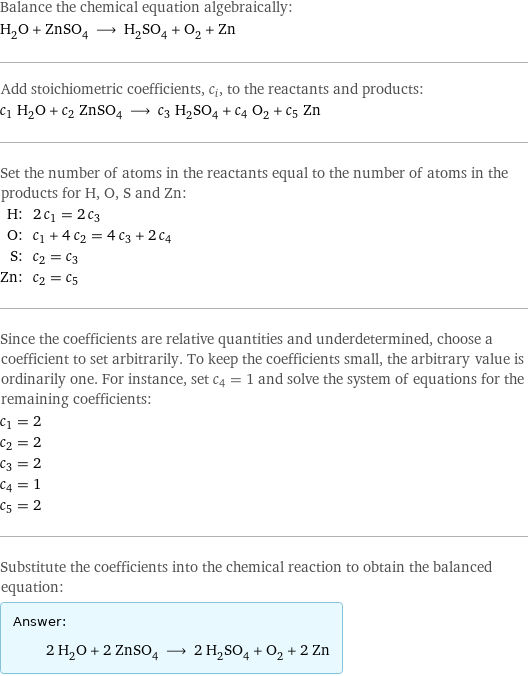 Balance the chemical equation algebraically: H_2O + ZnSO_4 ⟶ H_2SO_4 + O_2 + Zn Add stoichiometric coefficients, c_i, to the reactants and products: c_1 H_2O + c_2 ZnSO_4 ⟶ c_3 H_2SO_4 + c_4 O_2 + c_5 Zn Set the number of atoms in the reactants equal to the number of atoms in the products for H, O, S and Zn: H: | 2 c_1 = 2 c_3 O: | c_1 + 4 c_2 = 4 c_3 + 2 c_4 S: | c_2 = c_3 Zn: | c_2 = c_5 Since the coefficients are relative quantities and underdetermined, choose a coefficient to set arbitrarily. To keep the coefficients small, the arbitrary value is ordinarily one. For instance, set c_4 = 1 and solve the system of equations for the remaining coefficients: c_1 = 2 c_2 = 2 c_3 = 2 c_4 = 1 c_5 = 2 Substitute the coefficients into the chemical reaction to obtain the balanced equation: Answer: |   | 2 H_2O + 2 ZnSO_4 ⟶ 2 H_2SO_4 + O_2 + 2 Zn