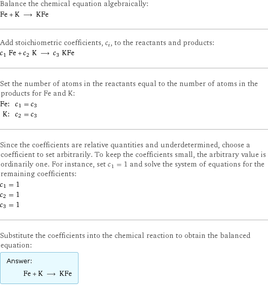 Balance the chemical equation algebraically: Fe + K ⟶ KFe Add stoichiometric coefficients, c_i, to the reactants and products: c_1 Fe + c_2 K ⟶ c_3 KFe Set the number of atoms in the reactants equal to the number of atoms in the products for Fe and K: Fe: | c_1 = c_3 K: | c_2 = c_3 Since the coefficients are relative quantities and underdetermined, choose a coefficient to set arbitrarily. To keep the coefficients small, the arbitrary value is ordinarily one. For instance, set c_1 = 1 and solve the system of equations for the remaining coefficients: c_1 = 1 c_2 = 1 c_3 = 1 Substitute the coefficients into the chemical reaction to obtain the balanced equation: Answer: |   | Fe + K ⟶ KFe