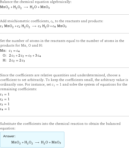 Balance the chemical equation algebraically: MnO_2 + H_2O_2 ⟶ H_2O + MnO3 Add stoichiometric coefficients, c_i, to the reactants and products: c_1 MnO_2 + c_2 H_2O_2 ⟶ c_3 H_2O + c_4 MnO3 Set the number of atoms in the reactants equal to the number of atoms in the products for Mn, O and H: Mn: | c_1 = c_4 O: | 2 c_1 + 2 c_2 = c_3 + 3 c_4 H: | 2 c_2 = 2 c_3 Since the coefficients are relative quantities and underdetermined, choose a coefficient to set arbitrarily. To keep the coefficients small, the arbitrary value is ordinarily one. For instance, set c_1 = 1 and solve the system of equations for the remaining coefficients: c_1 = 1 c_2 = 1 c_3 = 1 c_4 = 1 Substitute the coefficients into the chemical reaction to obtain the balanced equation: Answer: |   | MnO_2 + H_2O_2 ⟶ H_2O + MnO3