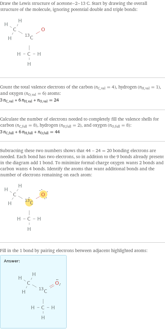 Draw the Lewis structure of acetone-2-13 C. Start by drawing the overall structure of the molecule, ignoring potential double and triple bonds:  Count the total valence electrons of the carbon (n_C, val = 4), hydrogen (n_H, val = 1), and oxygen (n_O, val = 6) atoms: 3 n_C, val + 6 n_H, val + n_O, val = 24 Calculate the number of electrons needed to completely fill the valence shells for carbon (n_C, full = 8), hydrogen (n_H, full = 2), and oxygen (n_O, full = 8): 3 n_C, full + 6 n_H, full + n_O, full = 44 Subtracting these two numbers shows that 44 - 24 = 20 bonding electrons are needed. Each bond has two electrons, so in addition to the 9 bonds already present in the diagram add 1 bond. To minimize formal charge oxygen wants 2 bonds and carbon wants 4 bonds. Identify the atoms that want additional bonds and the number of electrons remaining on each atom:  Fill in the 1 bond by pairing electrons between adjacent highlighted atoms: Answer: |   | 