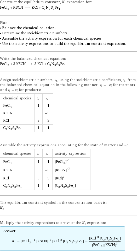 Construct the equilibrium constant, K, expression for: FeCl_3 + KSCN ⟶ KCl + C_3N_3S_3Fe_1 Plan: • Balance the chemical equation. • Determine the stoichiometric numbers. • Assemble the activity expression for each chemical species. • Use the activity expressions to build the equilibrium constant expression. Write the balanced chemical equation: FeCl_3 + 3 KSCN ⟶ 3 KCl + C_3N_3S_3Fe_1 Assign stoichiometric numbers, ν_i, using the stoichiometric coefficients, c_i, from the balanced chemical equation in the following manner: ν_i = -c_i for reactants and ν_i = c_i for products: chemical species | c_i | ν_i FeCl_3 | 1 | -1 KSCN | 3 | -3 KCl | 3 | 3 C_3N_3S_3Fe_1 | 1 | 1 Assemble the activity expressions accounting for the state of matter and ν_i: chemical species | c_i | ν_i | activity expression FeCl_3 | 1 | -1 | ([FeCl3])^(-1) KSCN | 3 | -3 | ([KSCN])^(-3) KCl | 3 | 3 | ([KCl])^3 C_3N_3S_3Fe_1 | 1 | 1 | [C3N3S3Fe1] The equilibrium constant symbol in the concentration basis is: K_c Mulitply the activity expressions to arrive at the K_c expression: Answer: |   | K_c = ([FeCl3])^(-1) ([KSCN])^(-3) ([KCl])^3 [C3N3S3Fe1] = (([KCl])^3 [C3N3S3Fe1])/([FeCl3] ([KSCN])^3)