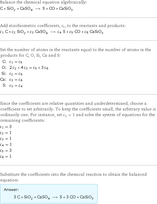 Balance the chemical equation algebraically: C + SiO_2 + CaSO_4 ⟶ S + CO + CaSiO_3 Add stoichiometric coefficients, c_i, to the reactants and products: c_1 C + c_2 SiO_2 + c_3 CaSO_4 ⟶ c_4 S + c_5 CO + c_6 CaSiO_3 Set the number of atoms in the reactants equal to the number of atoms in the products for C, O, Si, Ca and S: C: | c_1 = c_5 O: | 2 c_2 + 4 c_3 = c_5 + 3 c_6 Si: | c_2 = c_6 Ca: | c_3 = c_6 S: | c_3 = c_4 Since the coefficients are relative quantities and underdetermined, choose a coefficient to set arbitrarily. To keep the coefficients small, the arbitrary value is ordinarily one. For instance, set c_2 = 1 and solve the system of equations for the remaining coefficients: c_1 = 3 c_2 = 1 c_3 = 1 c_4 = 1 c_5 = 3 c_6 = 1 Substitute the coefficients into the chemical reaction to obtain the balanced equation: Answer: |   | 3 C + SiO_2 + CaSO_4 ⟶ S + 3 CO + CaSiO_3